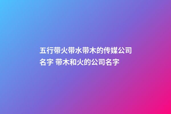 五行带火带水带木的传媒公司名字 带木和火的公司名字
